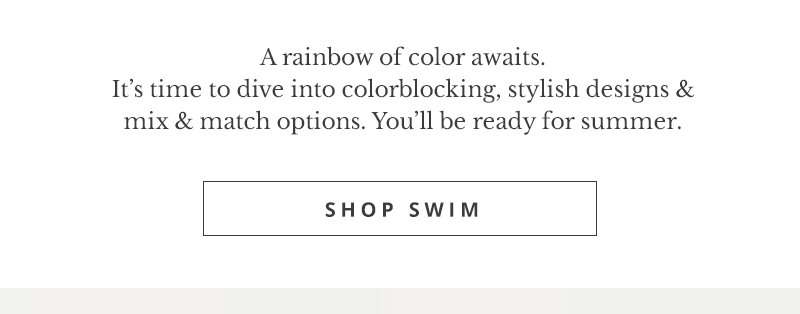 Arainbow of color awaits. It's time to dive into colorblocking, stylish designs mix match options. You'll be ready for summer. SHOP SWIM 