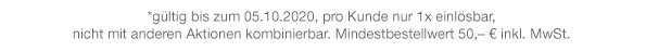 *gültig bis zum 05.10.2020, pro Kunde nur 1x einlösbar, nicht mit anderen Aktionen kombinierbar. Mindestbestellwert 50.- € inkl. MwSt.