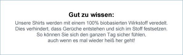 Gut zu wissen: Unsere Shirts werden mit einem 100% biobasierten Wirkstoff veredelt. Dies verhindert, dass Gerüche entstehen und sich im Stoff festsetzen. So können Sie sich den ganzen Tag sicher fühlen, auch wenn es mal wieder heiß her geht!