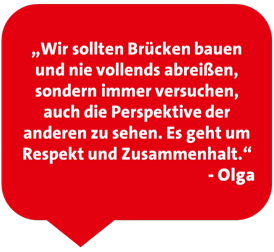 „Wir sollten Brücken bauen und nie vollends abreißen, sondern immer versuchen, auch die Perspektive der anderen zu sehen. Es geht um Respekt und Zusammenhalt.“  - Olga