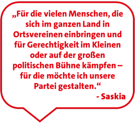 „Für die vielen Menschen, die sich im ganzen Land in Ortsvereinen einbringen und für Gerechtigkeit im Kleinen oder auf der großen politischen Bühne kämpfen – für die möchte ich unsere Partei gestalten.“ - Saskia