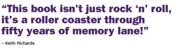 "This book isn't just rock'n'roll, it's a roller coaster through fifty years of memory lane!" - Keith Richards