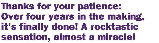 Thanks for your patience: Over four years in the making, it's finally done! A rocktastic sensation, almost a miracle!